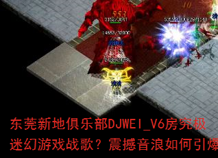 东莞新地俱乐部DJWEI_V6房究极迷幻游戏战歌?震撼音浪如何引爆全场 东莞新地俱乐部DJWEI_V6房究极迷幻游戏战歌?震撼音浪如何引爆全场