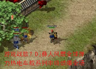 ��Ϸս�裿Dj���˷���ȫ�����ȵ糵��ϵ�д���ȼ��ȫ��