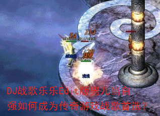 DJ战歌乐乐Edit版男儿当自强如何成为传奇游戏战歌首选? DJ战歌乐乐Edit版男儿当自强如何成为传奇游戏战歌首选?