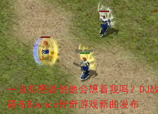 一直都想着他他会想着我吗?DJ战歌筱布Bounce传奇游戏新曲发布 一直都想着他他会想着我吗?DJ战歌筱布Bounce传奇游戏新曲发布