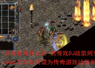 邓寓君等什么君-鸳鸯戏DJ战歌阿登ElectroRmx2025如何成为传奇游戏战歌新标杆? 邓寓君等什么君-鸳鸯戏DJ战歌阿登ElectroRmx2025如何成为传奇游戏战歌新标杆?