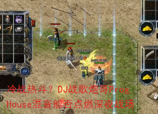 冷战热斗?DJ战歌炮哥ProgHouse混音能否点燃深夜战场 冷战热斗?DJ战歌炮哥ProgHouse混音能否点燃深夜战场