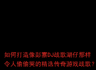 如何打造像彭寨DJ战歌湖仔那样令人偷偷哭的精选传奇游戏战歌? 如何打造像彭寨DJ战歌湖仔那样令人偷偷哭的精选传奇游戏战歌?