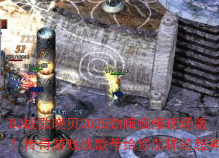 DJ战歌晓贝2025劲嗨疯爆现场版?传奇游戏战歌带给你怎样的超神体验 DJ战歌晓贝2025劲嗨疯爆现场版?传奇游戏战歌带给你怎样的超神体验