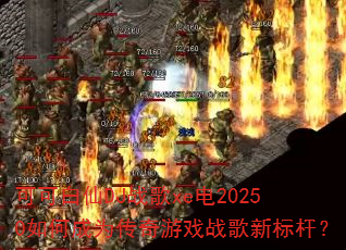 可可白仙DJ战歌xe电20250如何成为传奇游戏战歌新标杆? 可可白仙DJ战歌xe电20250如何成为传奇游戏战歌新标杆?
