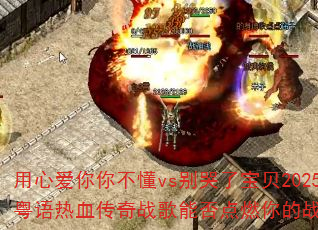用心爱你你不懂vs别哭了宝贝2025国粤语热血传奇战歌能否点燃你的战斗之魂? 用心爱你你不懂vs别哭了宝贝2025国粤语热血传奇战歌能否点燃你的战斗之魂?
