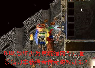 DJ战歌维少为焦坑猪肉哥打造杀猪刀车载传奇传奇游戏战歌? DJ战歌维少为焦坑猪肉哥打造杀猪刀车载传奇传奇游戏战歌?