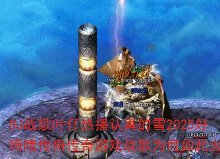 DJ战歌叶仔热播认真的雪2025好嗨哦传奇传奇游戏战歌为何如此火爆? DJ战歌叶仔热播认真的雪2025好嗨哦传奇传奇游戏战歌为何如此火爆?